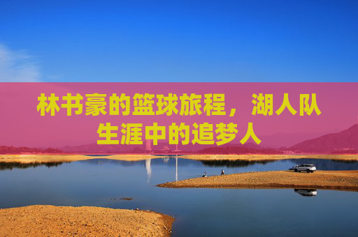 林书豪的篮球旅程,湖人队生涯中的追梦人 林书豪的篮球旅程,湖人队生涯中的追梦人