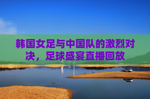 韩国女足与中国队的激烈对决，足球盛宴直播回放