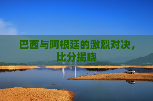 巴西与阿根廷的激烈对决，比分揭晓