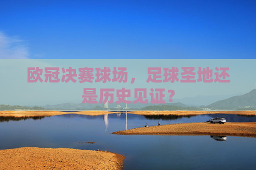 欧冠决赛球场,足球圣地还是历史见证? 欧冠决赛球场,足球圣地还是历史见证?