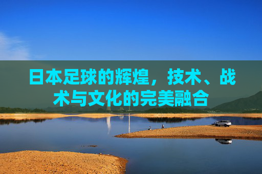 日本足球的辉煌,技术、战术与文化的完美融合 日本足球的辉煌,技术、战术与文化的完美融合