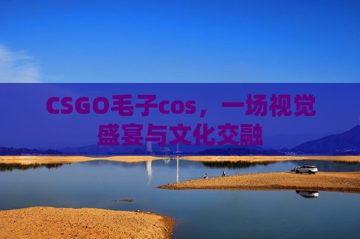 CSGO毛子cos，一场视觉盛宴与文化交融
