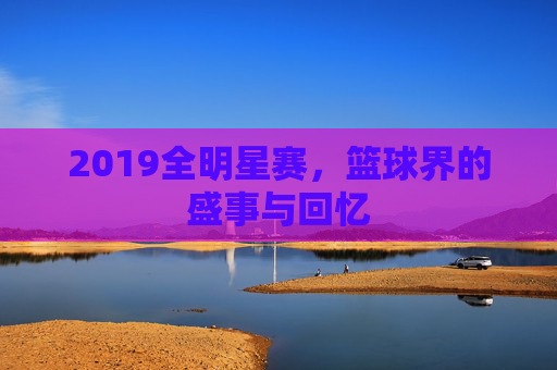 2019全明星赛，篮球界的盛事与回忆