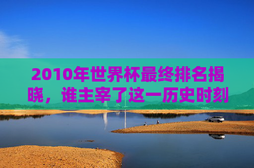 2010年世界杯最终排名揭晓,谁主宰了这一历史时刻? 2010年世界杯最终排名揭晓,谁主宰了这一历史时刻?