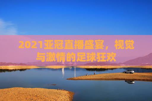 2021亚冠直播盛宴，视觉与激情的足球狂欢