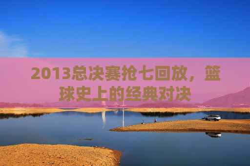 2013总决赛抢七回放，篮球史上的经典对决