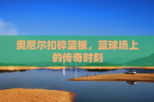 奥尼尔扣碎篮板，篮球场上的传奇时刻