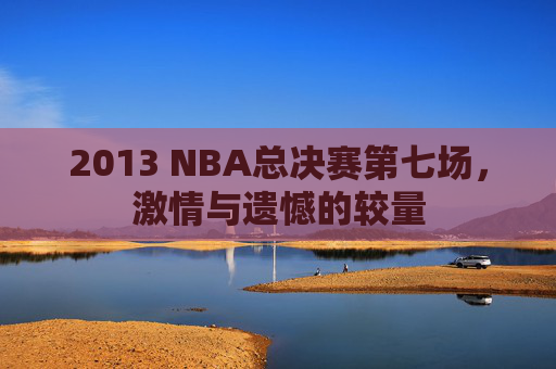 2013 NBA总决赛第七场，激情与遗憾的较量
