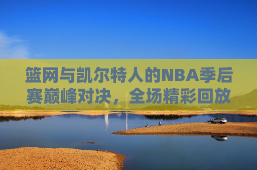 篮网与凯尔特人的NBA季后赛巅峰对决，全场精彩回放