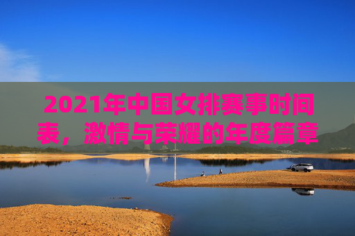 2021年中国女排赛事时间表，激情与荣耀的年度篇章