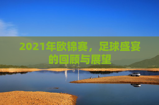 2021年欧锦赛,足球盛宴的回顾与展望 2021年欧锦赛,足球盛宴的回顾与展望