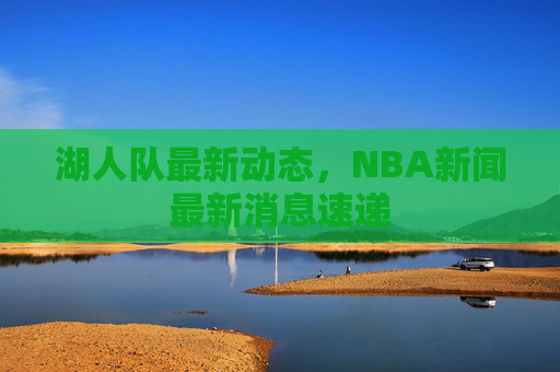 湖人队最新动态,NBA新闻最新消息速递 湖人队最新动态,NBA新闻最新消息速递