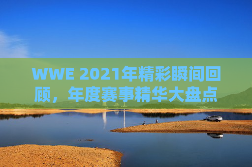 WWE 2021年精彩瞬间回顾，年度赛事精华大盘点