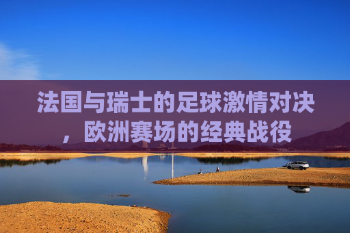 法国与瑞士的足球激情对决，欧洲赛场的经典战役