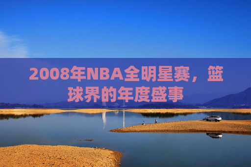 2008年NBA全明星赛,篮球界的年度盛事 2008年NBA全明星赛,篮球界的年度盛事