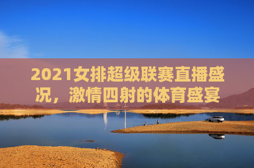 2021女排超级联赛直播盛况,激情四射的体育盛宴 2021女排超级联赛直播盛况,激情四射的体育盛宴