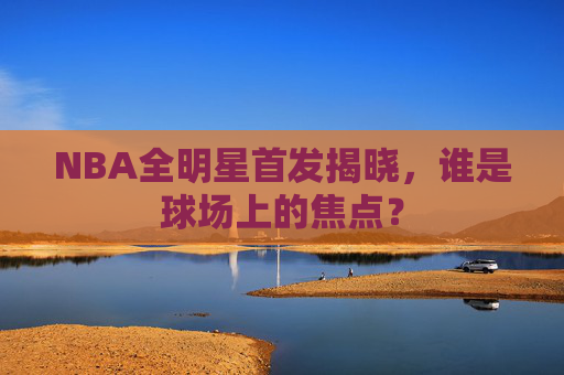 NBA全明星首发揭晓，谁是球场上的焦点？