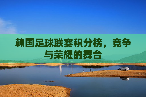 韩国足球联赛积分榜，竞争与荣耀的舞台