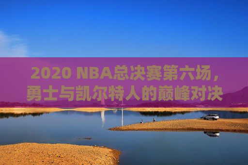 2020 NBA总决赛第六场，勇士与凯尔特人的巅峰对决