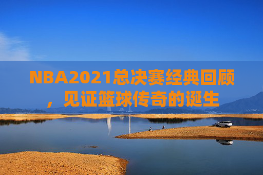 NBA2021总决赛经典回顾，见证篮球传奇的诞生