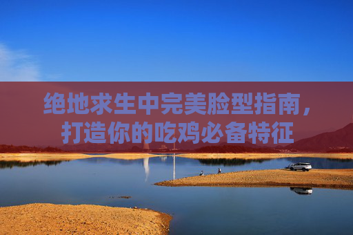 绝地求生中完美脸型指南，打造你的吃鸡必备特征