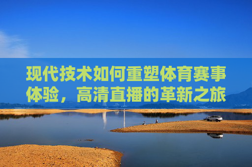 现代技术如何重塑体育赛事体验，高清直播的革新之旅