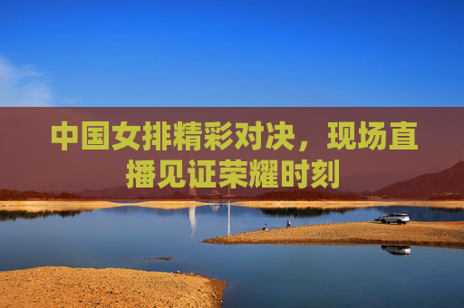 中国女排精彩对决，现场直播见证荣耀时刻