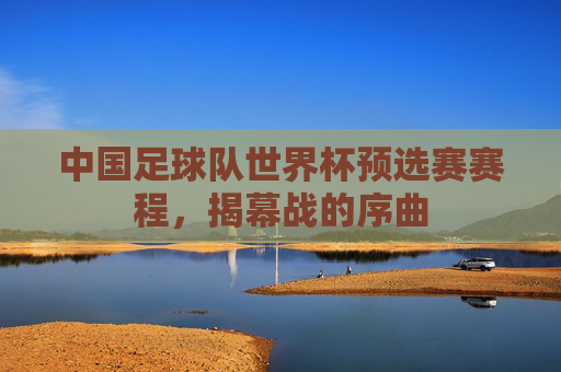 中国足球队世界杯预选赛赛程,揭幕战的序曲 中国足球队世界杯预选赛赛程,揭幕战的序曲
