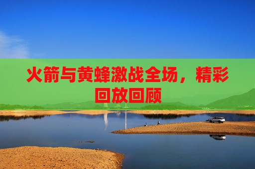 火箭与黄蜂激战全场，精彩回放回顾