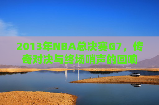 2013年NBA总决赛G7，传奇对决与终场哨声的回响