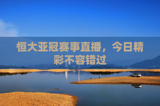恒大亚冠赛事直播，今日精彩不容错过