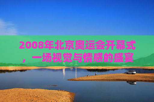 2008年北京奥运会开幕式，一场视觉与情感的盛宴