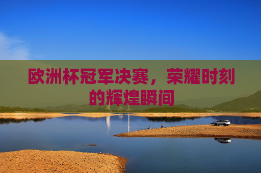 欧洲杯冠军决赛，荣耀时刻的辉煌瞬间