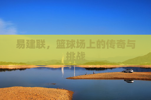 易建联,篮球场上的传奇与挑战 易建联,篮球场上的传奇与挑战