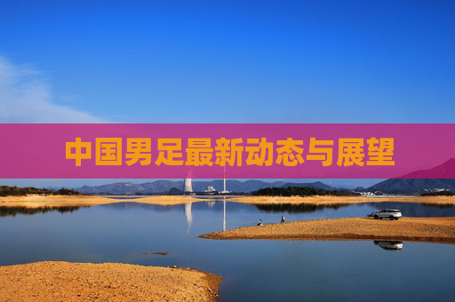 中国男足最新动态与展望 中国男足最新动态与展望