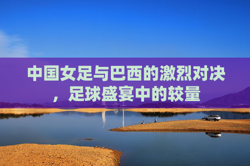 中国女足与巴西的激烈对决，足球盛宴中的较量