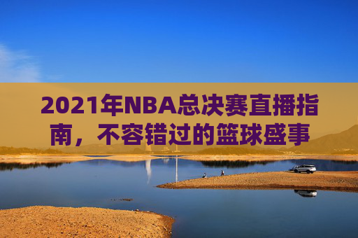 2021年NBA总决赛直播指南,不容错过的篮球盛事 2021年NBA总决赛直播指南,不容错过的篮球盛事