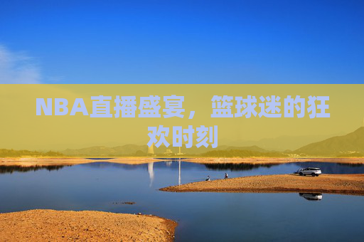 NBA直播盛宴，篮球迷的狂欢时刻