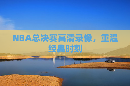 NBA总决赛高清录像，重温经典时刻
