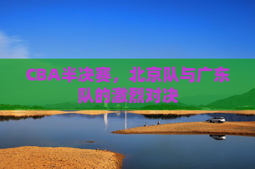 CBA半决赛，北京队与广东队的激烈对决