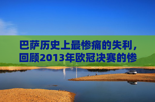 巴萨历史上最惨痛的失利，回顾2013年欧冠决赛的惨败