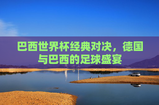 巴西世界杯经典对决，德国与巴西的足球盛宴