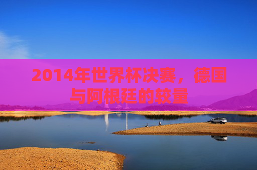 2014年世界杯决赛，德国与阿根廷的较量