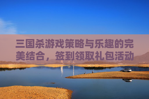 三国杀游戏策略与乐趣的完美结合，签到领取礼包活动