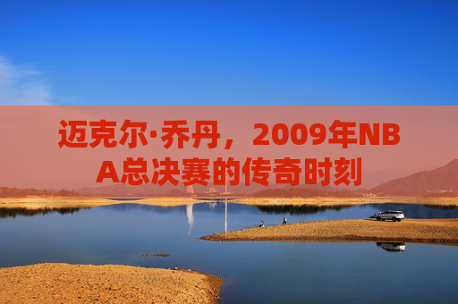 迈克尔·乔丹，2009年NBA总决赛的传奇时刻
