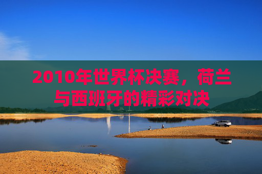 2010年世界杯决赛,荷兰与西班牙的精彩对决 2010年世界杯决赛,荷兰与西班牙的精彩对决