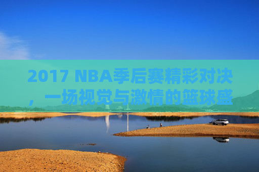 2017 NBA季后赛精彩对决，一场视觉与激情的篮球盛宴
