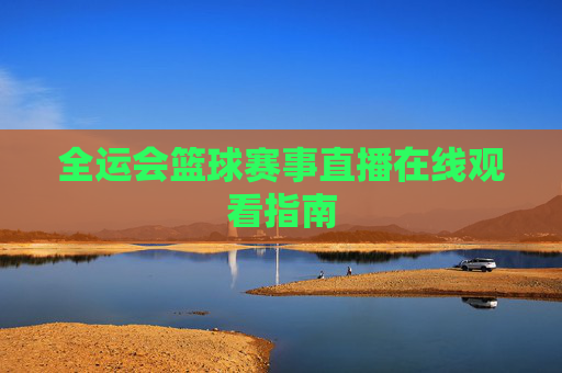 全运会篮球赛事直播在线观看指南