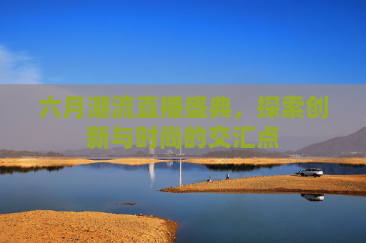 六月潮流直播盛典，探索创新与时尚的交汇点