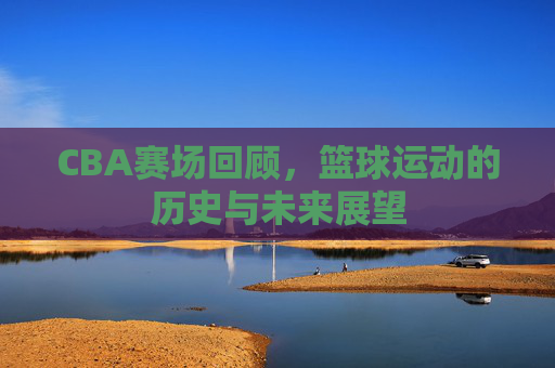 CBA赛场回顾，篮球运动的历史与未来展望